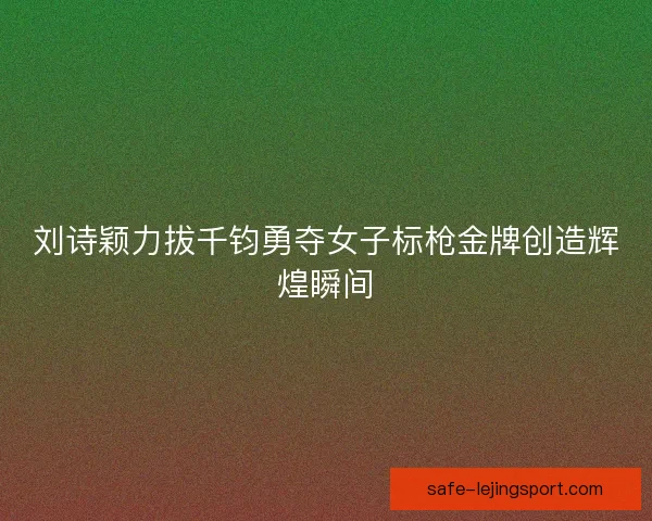 刘诗颖力拔千钧勇夺女子标枪金牌创造辉煌瞬间