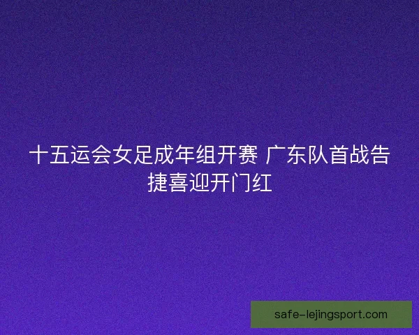 十五运会女足成年组开赛 广东队首战告捷喜迎开门红 十五运会女足成年组开赛 广东队首战告捷喜迎开门红